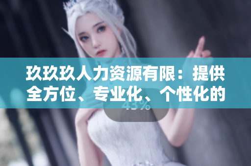玖玖玖人力資源有限：提供全方位、專業(yè)化、個性化的人力資源服務(wù)