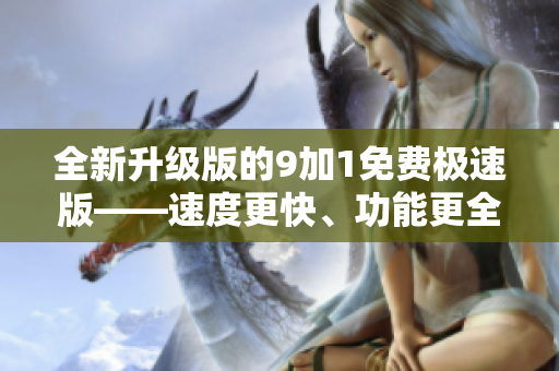 全新升級版的9加1免費極速版——速度更快、功能更全，優(yōu)化升級帶來更好的使用體驗