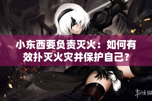 小東西要負(fù)責(zé)滅火：如何有效撲滅火災(zāi)并保護(hù)自己？