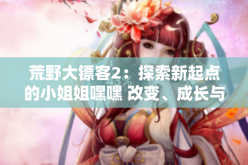 荒野大鏢客2：探索新起點(diǎn)的小姐姐嘿嘿 改變、成長(zhǎng)與冒險(xiǎn)