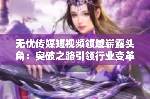 無憂傳媒短視頻領(lǐng)域嶄露頭角：突破之路引領(lǐng)行業(yè)變革