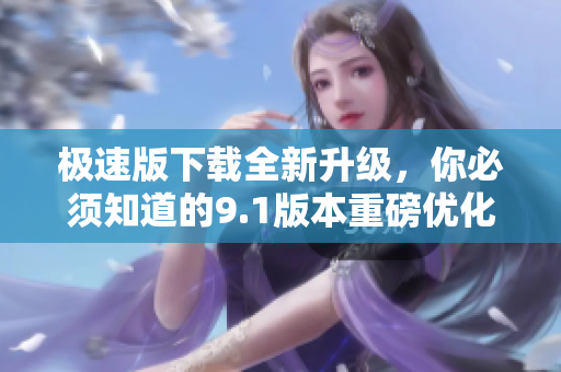 極速版下載全新升級，你必須知道的9.1版本重磅優(yōu)化！