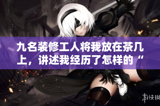 九名裝修工人將我放在茶幾上，講述我經(jīng)歷了怎樣的“改造”
