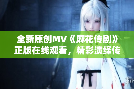 全新原創(chuàng)MV《麻花傳劇》正版在線觀看，精彩演繹傳統(tǒng)戲曲藝術(shù)