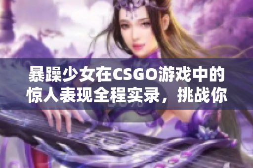 暴躁少女在CSGO游戲中的驚人表現(xiàn)全程實(shí)錄，挑戰(zhàn)你的節(jié)奏感和反應(yīng)速度