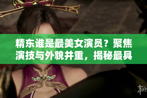 精東誰是最美女演員？聚焦演技與外貌并重，揭秘最具魅力的演員身份