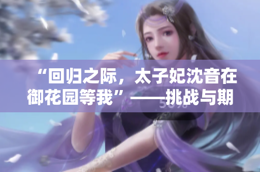 “回歸之際，太子妃沈音在御花園等我”——挑戰(zhàn)與期待交織，新篇章即將展開
