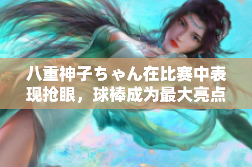 八重神子ちゃん在比賽中表現(xiàn)搶眼，球棒成為最大亮點！
