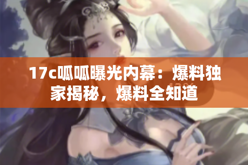 17c呱呱曝光內(nèi)幕：爆料獨(dú)家揭秘，爆料全知道