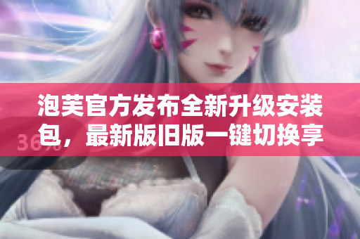 泡芙官方發(fā)布全新升級安裝包，最新版舊版一鍵切換享受全新體驗