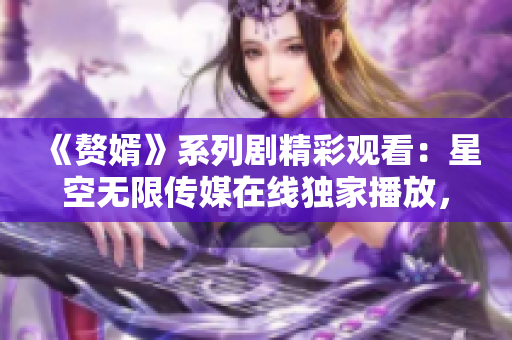 《贅婿》系列劇精彩觀看：星空無限傳媒在線獨家播放，幕后故事揭秘！