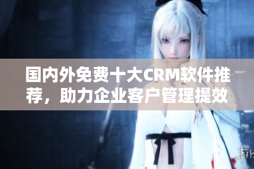 國內(nèi)外免費(fèi)十大CRM軟件推薦，助力企業(yè)客戶管理提效