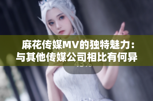  麻花傳媒MV的獨特魅力：與其他傳媒公司相比有何異同？