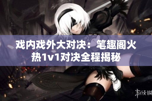 戲內(nèi)戲外大對(duì)決：筆趣閣火熱1v1對(duì)決全程揭秘