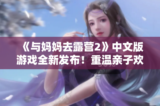 《與媽媽去露營2》中文版游戲全新發(fā)布！重溫親子歡樂時光，與媽媽一同探險露營，開啟暑假探險之旅！