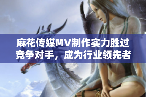 麻花傳媒MV制作實(shí)力勝過競(jìng)爭(zhēng)對(duì)手，成為行業(yè)領(lǐng)先者