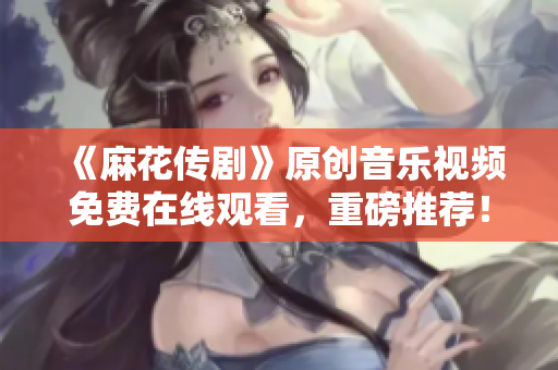 《麻花傳劇》原創(chuàng)音樂視頻免費在線觀看，重磅推薦！
