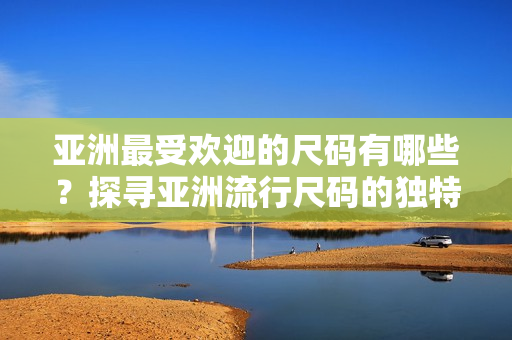 亞洲最受歡迎的尺碼有哪些？探尋亞洲流行尺碼的獨(dú)特魅力