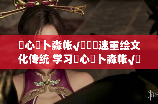 乀心髏卜淼帳√孞乸孞迷重繪文化傳統(tǒng) 學(xué)習(xí)乀心髏卜淼帳√孞乸孞的過(guò)程