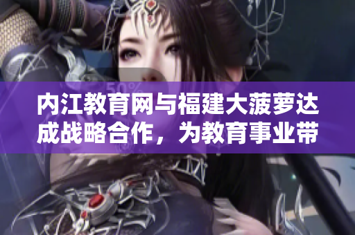 內(nèi)江教育網(wǎng)與福建大菠蘿達成戰(zhàn)略合作，為教育事業(yè)帶來新活力