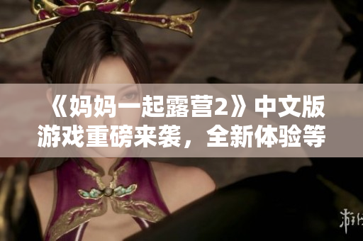 《媽媽一起露營2》中文版游戲重磅來襲，全新體驗等你來挑戰(zhàn)！
