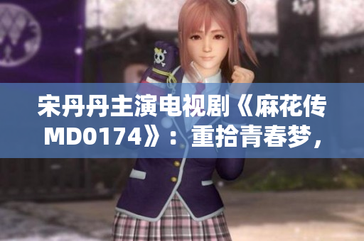 宋丹丹主演電視劇《麻花傳MD0174》：重拾青春夢(mèng)，演繹人生傳奇