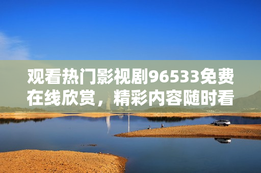 觀看熱門影視劇96533免費(fèi)在線欣賞，精彩內(nèi)容隨時看