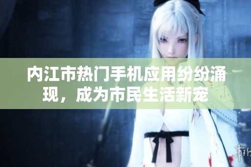 內(nèi)江市熱門手機應用紛紛涌現(xiàn)，成為市民生活新寵