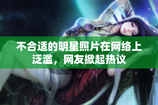 不合適的明星照片在網(wǎng)絡(luò)上泛濫，網(wǎng)友掀起熱議