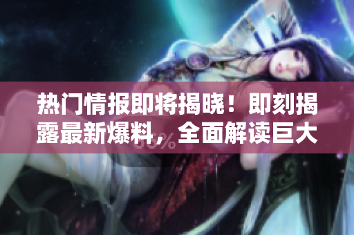 熱門情報(bào)即將揭曉！即刻揭露最新爆料，全面解讀巨大熱點(diǎn)