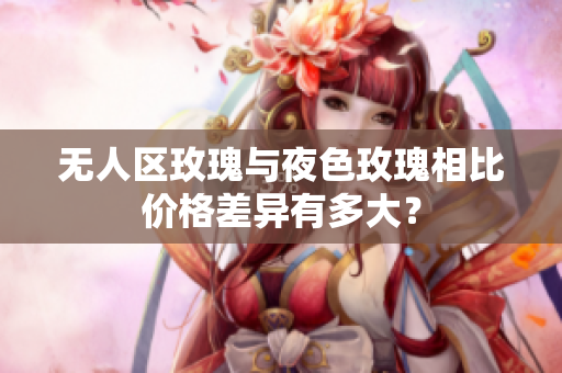 無人區(qū)玫瑰與夜色玫瑰相比價(jià)格差異有多大？