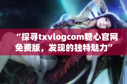 “探尋txvlogcom糖心官網(wǎng)免費版，發(fā)現(xiàn)的獨特魅力”
