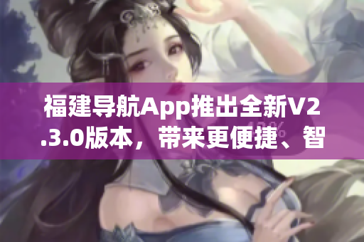 福建導航App推出全新V2.3.0版本，帶來更便捷、智能的導航體驗