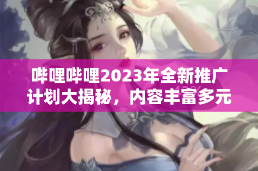 嗶哩嗶哩2023年全新推廣計劃大揭秘，內(nèi)容豐富多元，精彩看不停