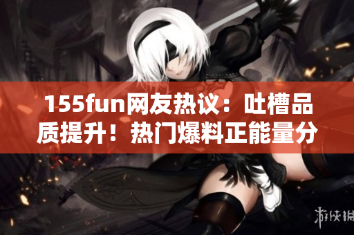 155fun網(wǎng)友熱議：吐槽品質(zhì)提升！熱門爆料正能量分享