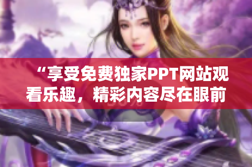 “享受免費(fèi)獨(dú)家PPT網(wǎng)站觀看樂(lè)趣，精彩內(nèi)容盡在眼前”