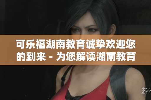 可樂福湖南教育誠(chéng)摯歡迎您的到來 - 為您解讀湖南教育的新機(jī)遇