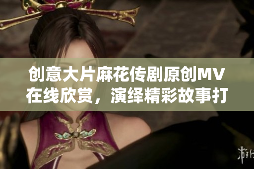 創(chuàng)意大片麻花傳劇原創(chuàng)MV在線欣賞，演繹精彩故事打動(dòng)心靈