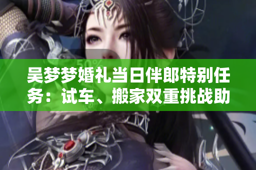 吳夢(mèng)夢(mèng)婚禮當(dāng)日伴郎特別任務(wù)：試車、搬家雙重挑戰(zhàn)助興