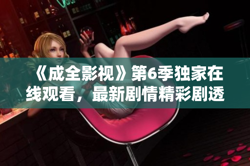 《成全影視》第6季獨家在線觀看，最新劇情精彩劇透！