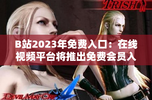 B站2023年免費入口：在線視頻平臺將推出免費會員入場券，用戶享受更多免費特權(quán)