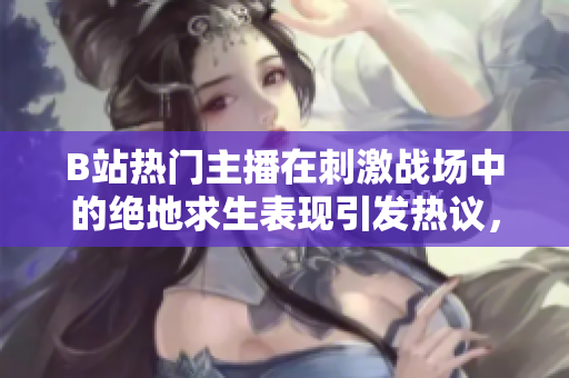 B站熱門主播在刺激戰(zhàn)場中的絕地求生表現(xiàn)引發(fā)熱議，精彩操作一覽無遺