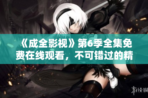 《成全影視》第6季全集免費(fèi)在線觀看，不可錯(cuò)過的精彩劇集賞析