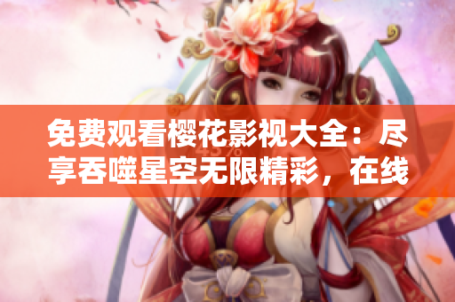 免費觀看櫻花影視大全：盡享吞噬星空無限精彩，在線觀看影視資源，盛宴不容錯過