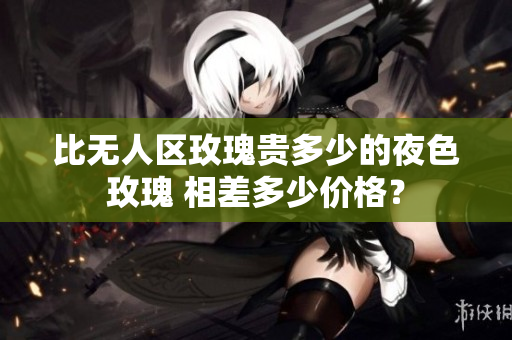 比無人區(qū)玫瑰貴多少的夜色玫瑰 相差多少價(jià)格？