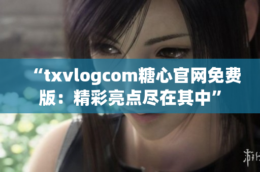 “txvlogcom糖心官網免費版：精彩亮點盡在其中”