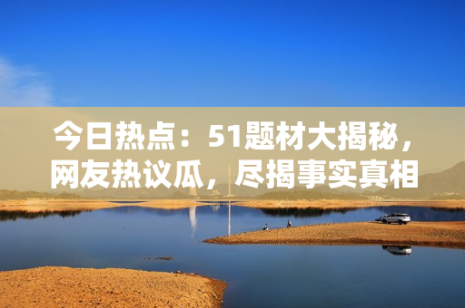 今日熱點：51題材大揭秘，網友熱議瓜，盡揭事實真相