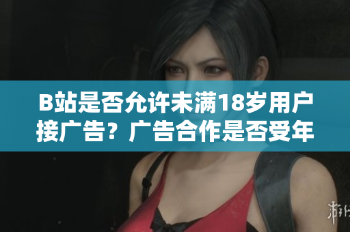 B站是否允許未滿18歲用戶接廣告？廣告合作是否受年齡限制？