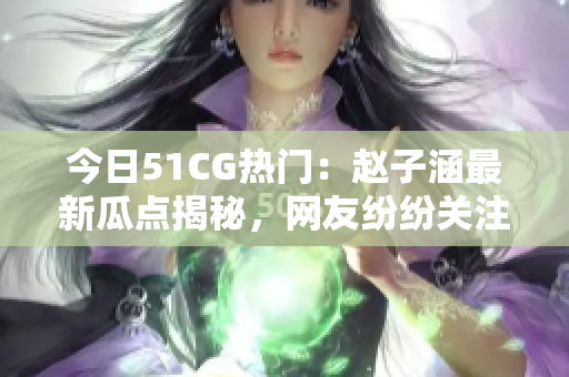 今日51CG熱門：趙子涵最新瓜點揭秘，網(wǎng)友紛紛關注！