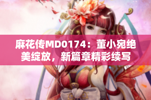 麻花傳MD0174：董小宛絕美綻放，新篇章精彩續(xù)寫(xiě)